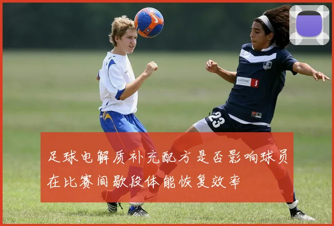 足球电解质补充配方是否影响球员在比赛间歇段体能恢复效率