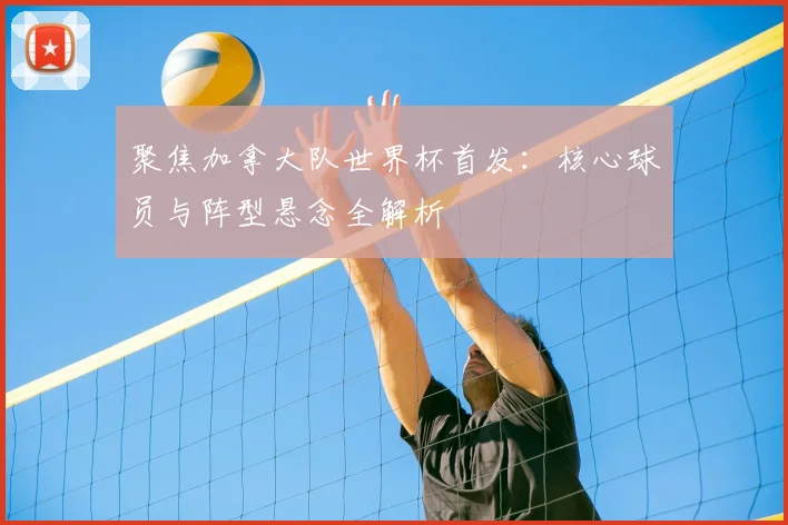 聚焦加拿大队世界杯首发：核心球员与阵型悬念全解析