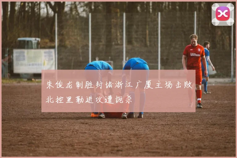 朱俊龙制胜封堵浙江广厦主场击败北控里勒进攻遭扼杀